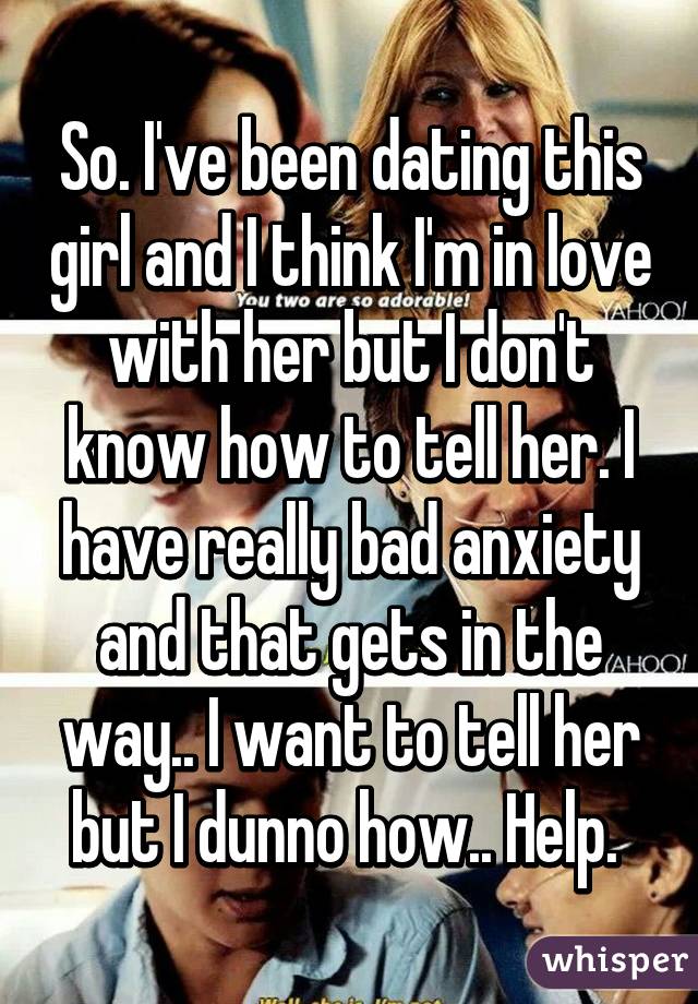 So. I've been dating this girl and I think I'm in love with her but I don't know how to tell her. I have really bad anxiety and that gets in the way.. I want to tell her but I dunno how.. Help. 