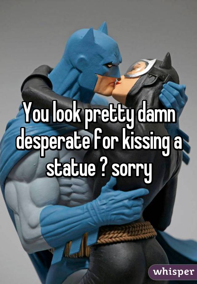 You look pretty damn desperate for kissing a statue 😂 sorry