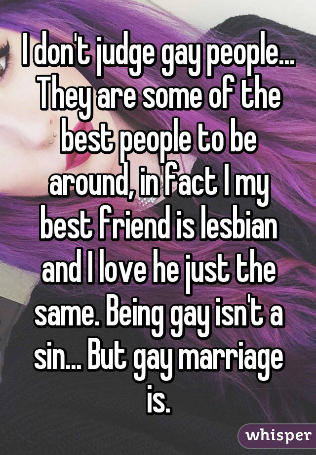 I don't judge gay people... They are some of the best people to be around, in fact I my best friend is lesbian and I love he just the same. Being gay isn't a sin... But gay marriage is.