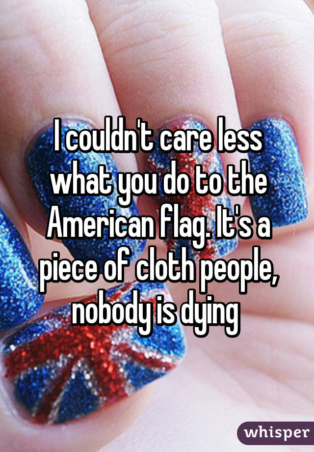 I couldn't care less what you do to the American flag. It's a piece of cloth people, nobody is dying 