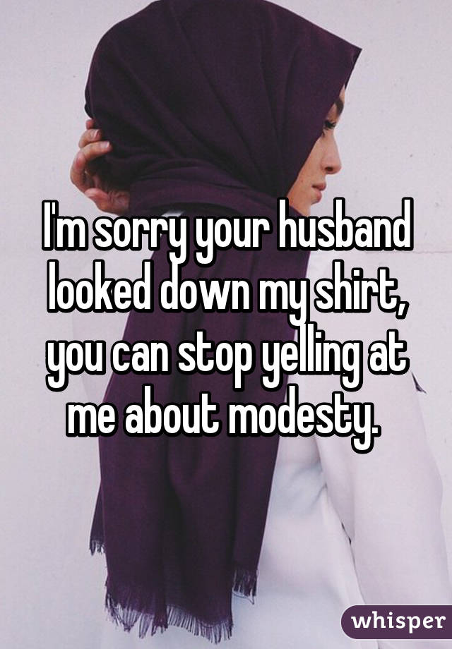 I'm sorry your husband looked down my shirt, you can stop yelling at me about modesty. 