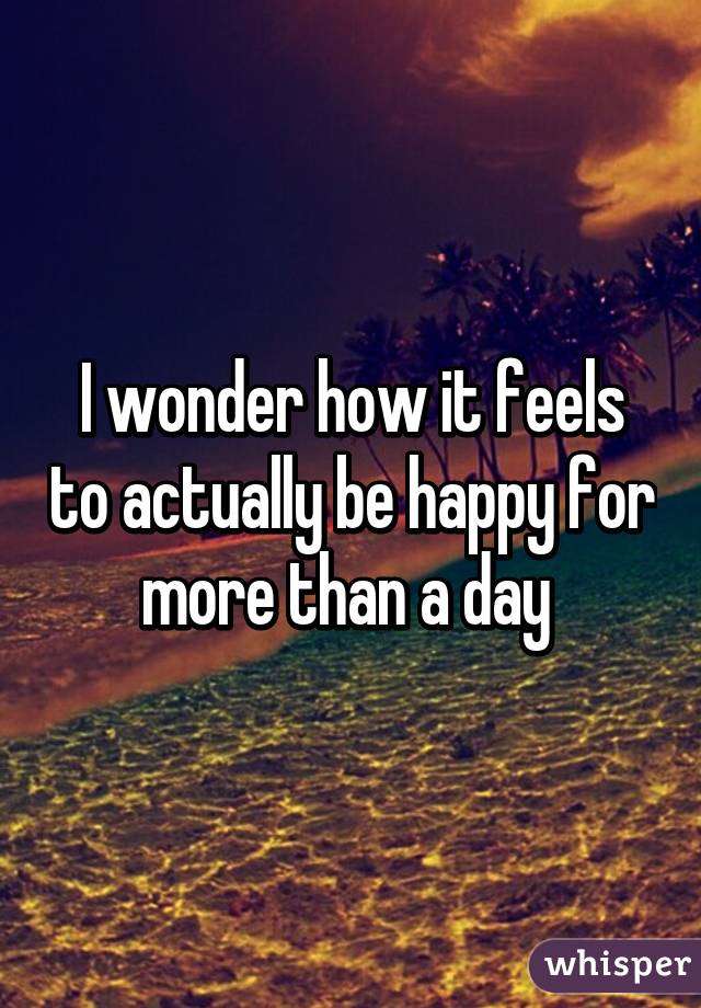 I wonder how it feels to actually be happy for more than a day 