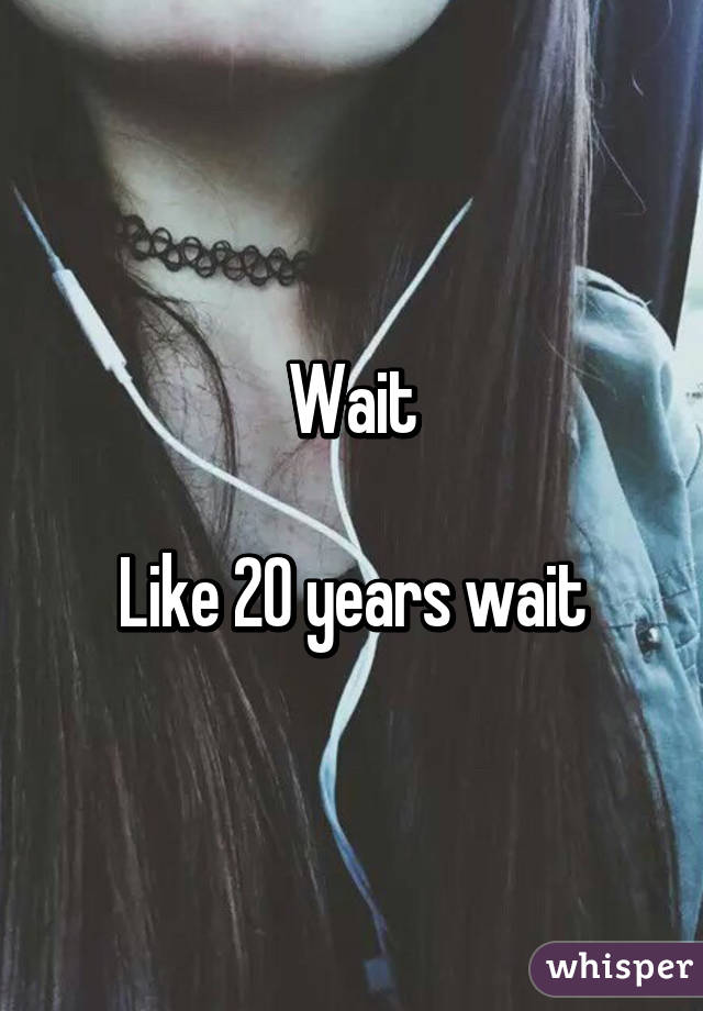 Wait

Like 20 years wait