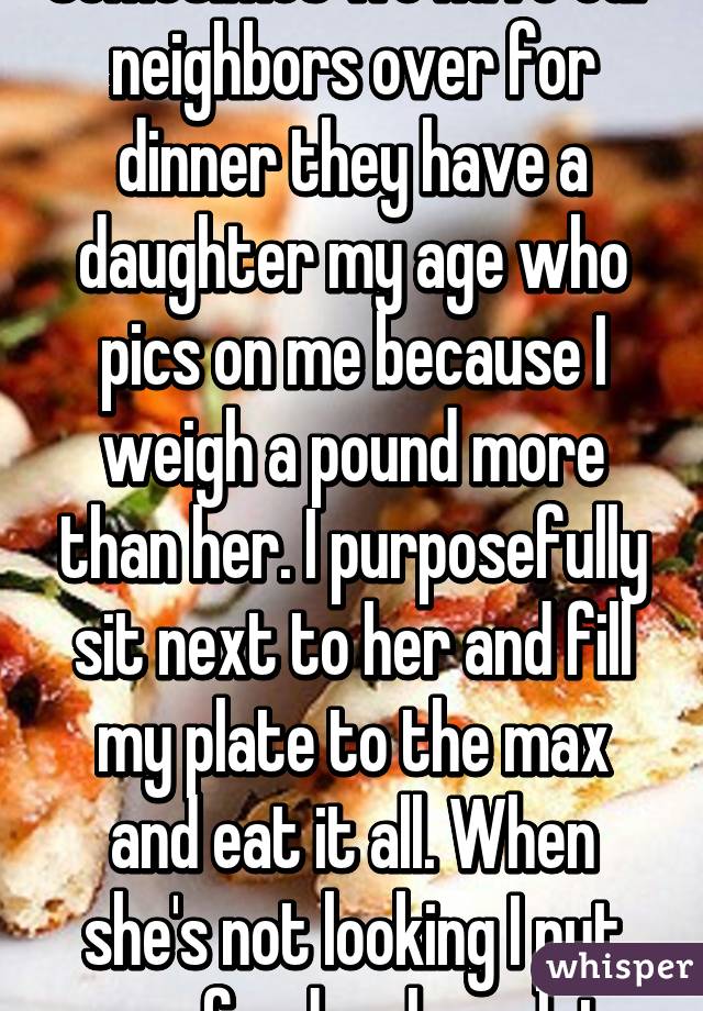 Sometimes we have our neighbors over for dinner they have a daughter my age who pics on me because I weigh a pound more than her. I purposefully sit next to her and fill my plate to the max and eat it all. When she's not looking I put more food on her plate.