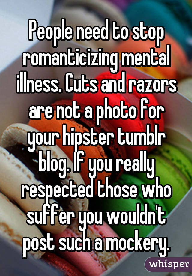 People need to stop romanticizing mental illness. Cuts and razors are not a photo for your hipster tumblr blog. If you really respected those who suffer you wouldn't post such a mockery.