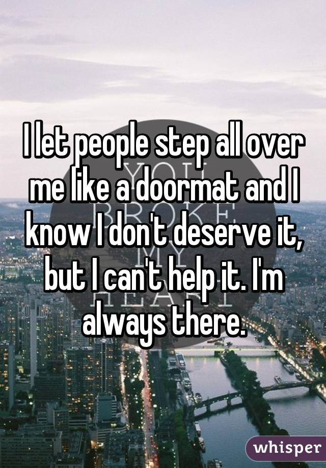 I let people step all over me like a doormat and I know I don't deserve it, but I can't help it. I'm always there.