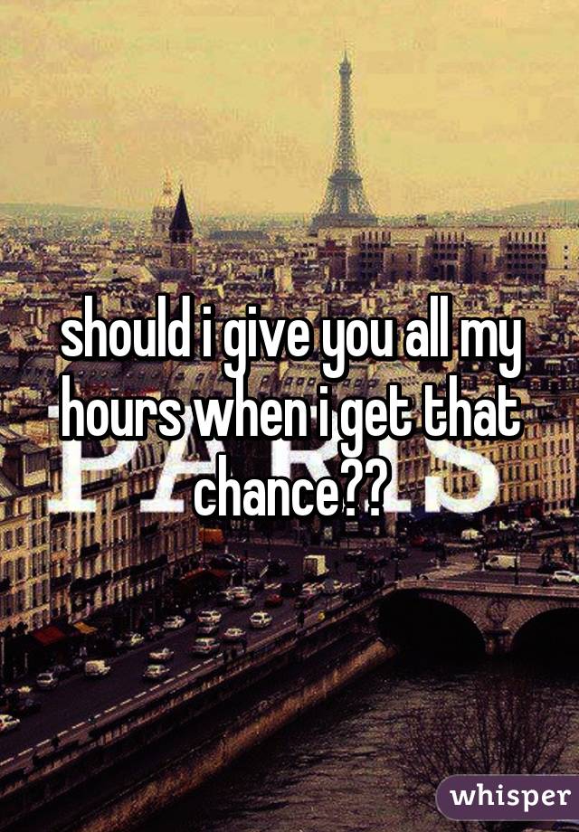 should i give you all my hours when i get that chance??