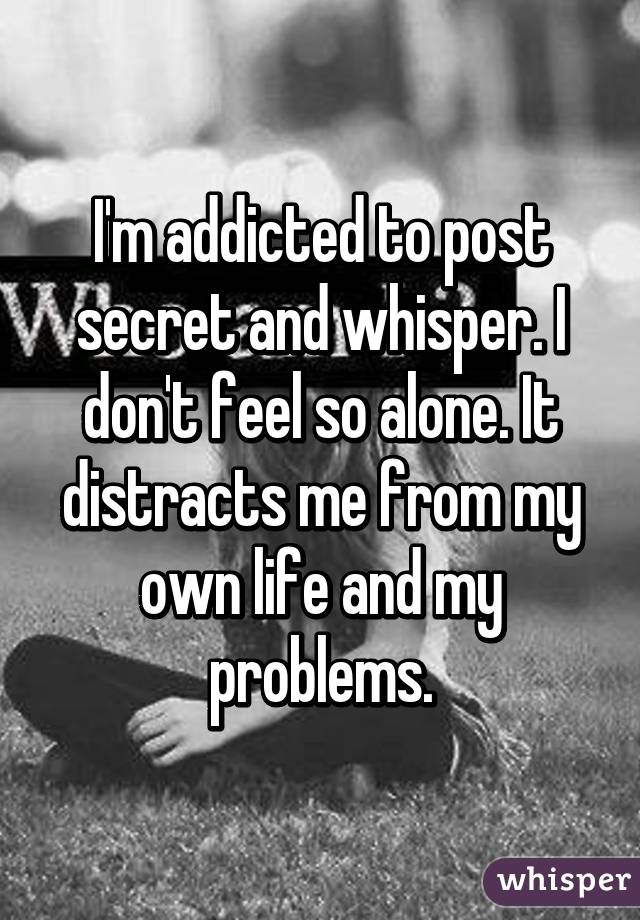 I'm addicted to post secret and whisper. I don't feel so alone. It distracts me from my own life and my problems.