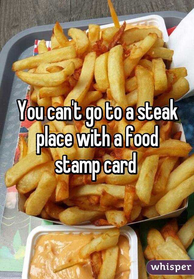 You can't go to a steak place with a food stamp card 