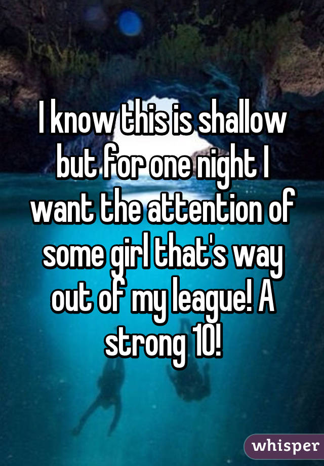 I know this is shallow but for one night I want the attention of some girl that's way out of my league! A strong 10!