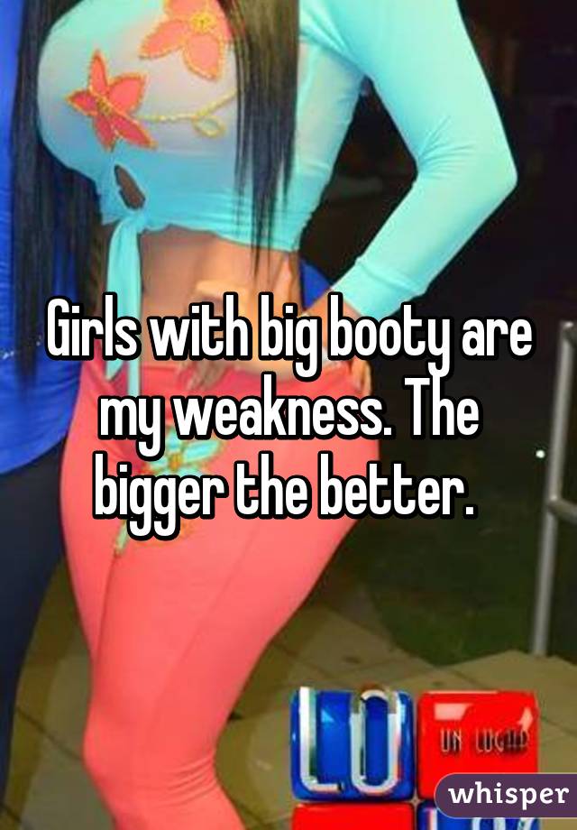 Girls with big booty are my weakness. The bigger the better. 