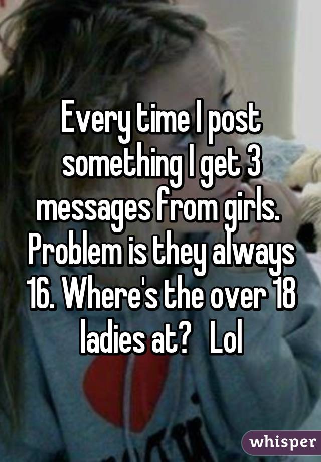 Every time I post something I get 3 messages from girls.  Problem is they always 16. Where's the over 18 ladies at?   Lol