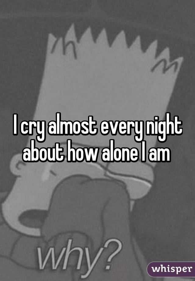 I cry almost every night about how alone I am 