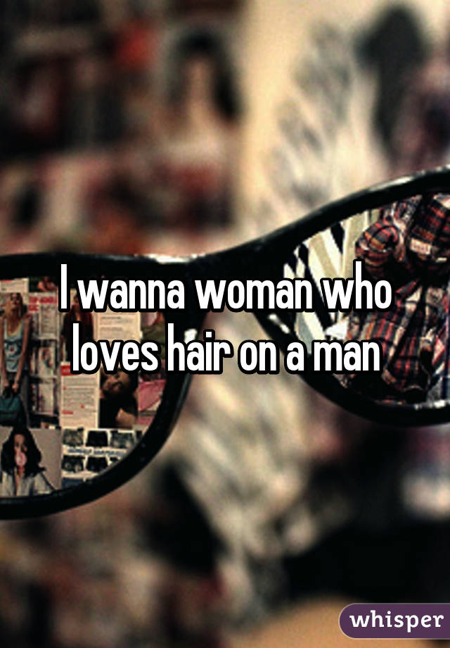 I wanna woman who loves hair on a man