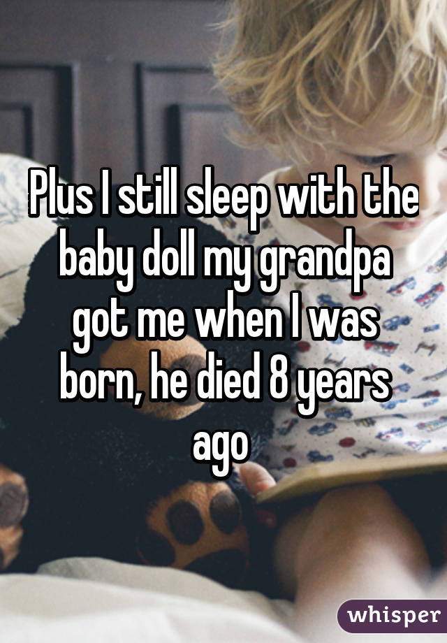 Plus I still sleep with the baby doll my grandpa got me when I was born, he died 8 years ago 