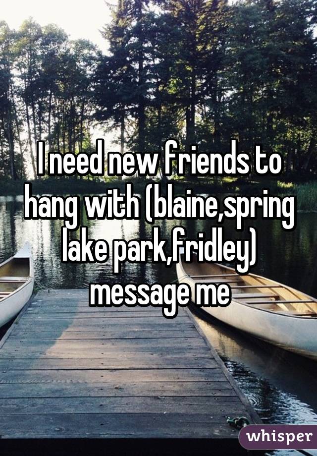 I need new friends to hang with (blaine,spring lake park,fridley) message me