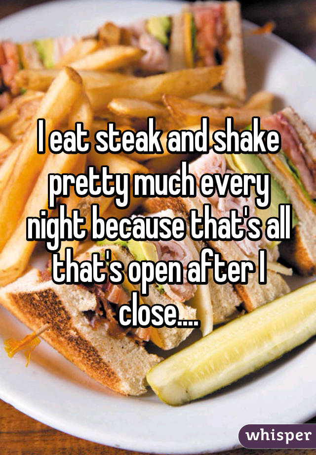 I eat steak and shake pretty much every night because that's all that's open after I close....