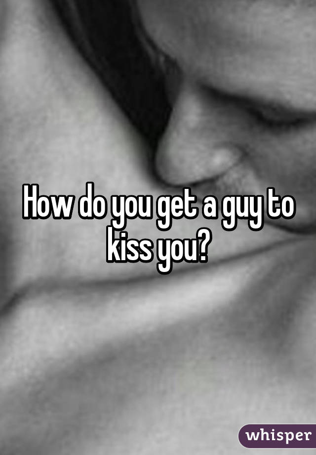 How do you get a guy to kiss you?