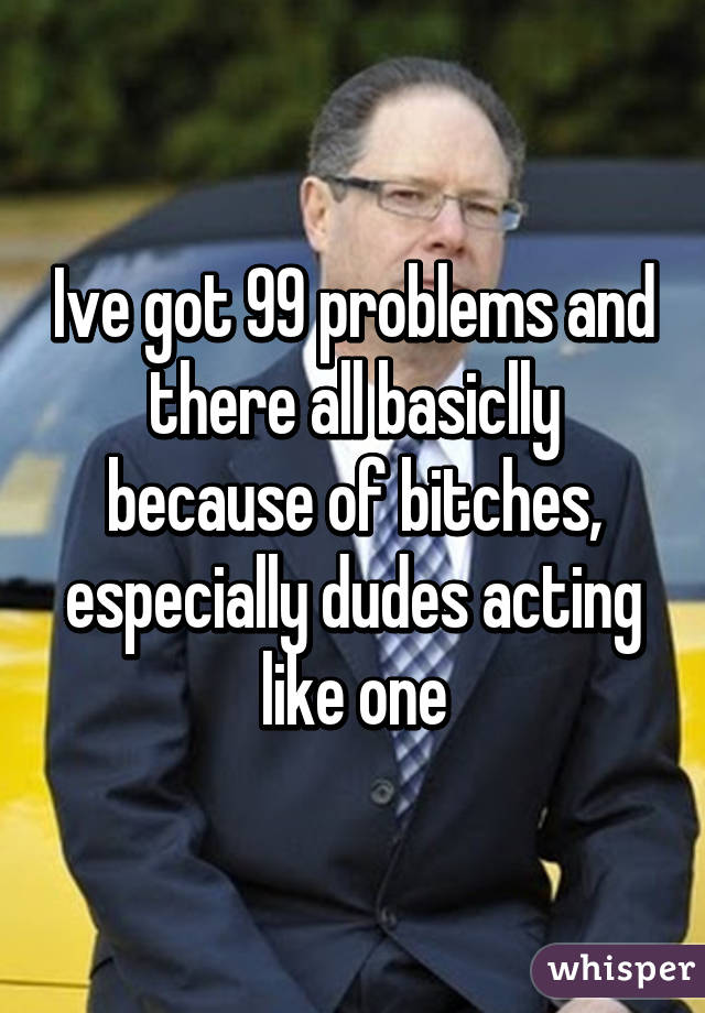 Ive got 99 problems and there all basiclly because of bitches, especially dudes acting like one