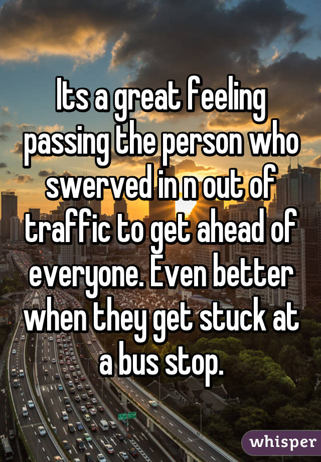 Its a great feeling passing the person who swerved in n out of traffic to get ahead of everyone. Even better when they get stuck at a bus stop.