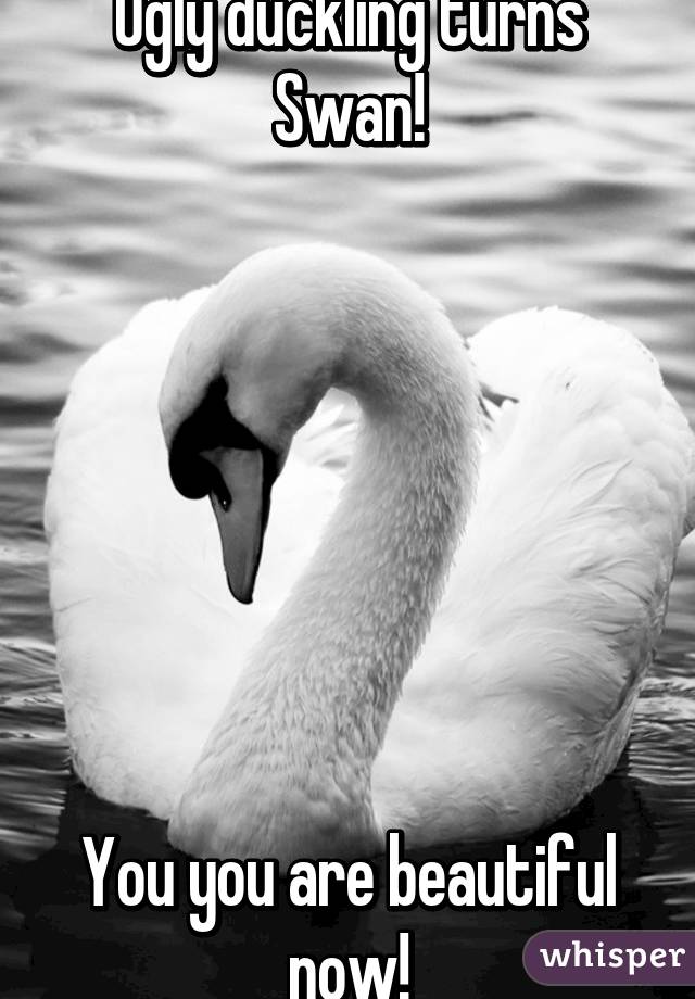 Ugly duckling turns Swan!







You you are beautiful now!