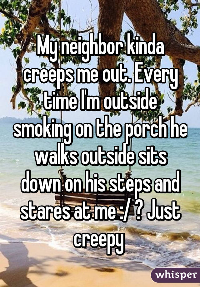 My neighbor kinda creeps me out. Every time I'm outside smoking on the porch he walks outside sits down on his steps and stares at me :/ ? Just creepy 