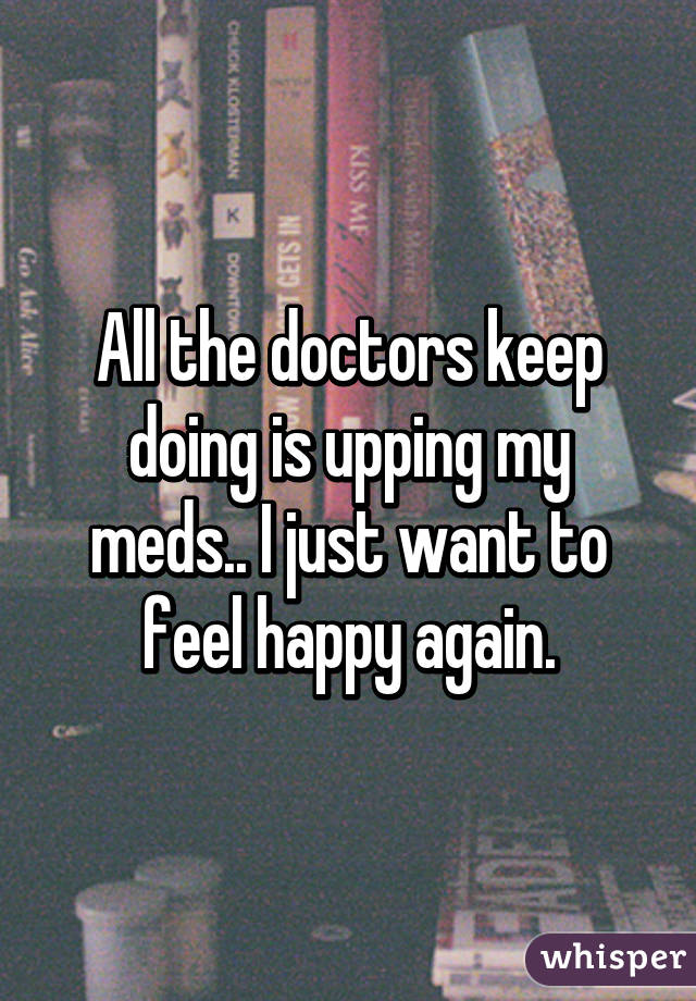 All the doctors keep doing is upping my meds.. I just want to feel happy again.