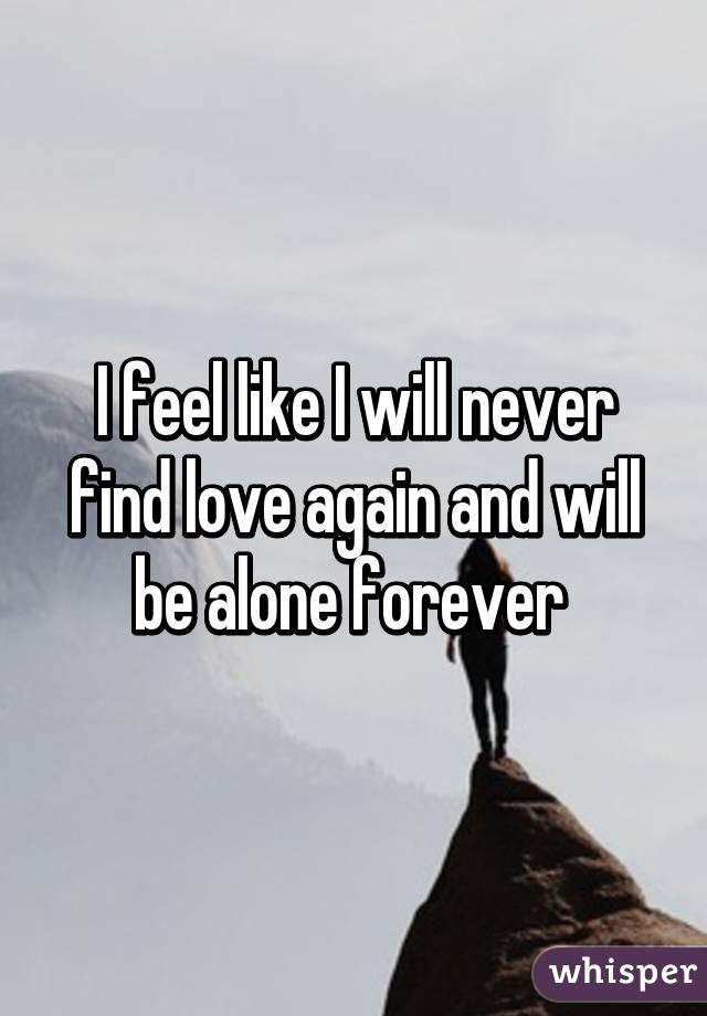 I feel like I will never find love again and will be alone forever 