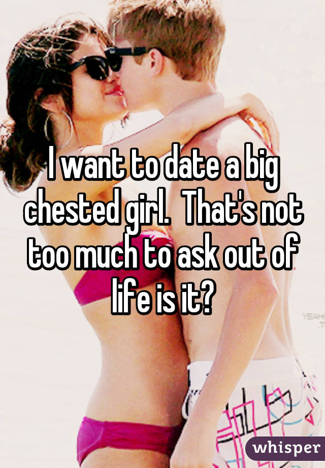 I want to date a big chested girl.  That's not too much to ask out of life is it?