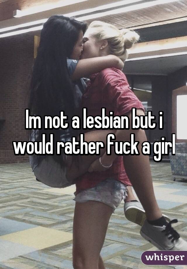 Im not a lesbian but i would rather fuck a girl