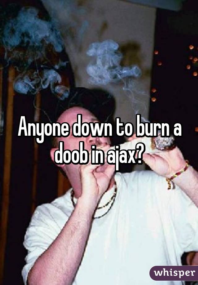 Anyone down to burn a doob in ajax?