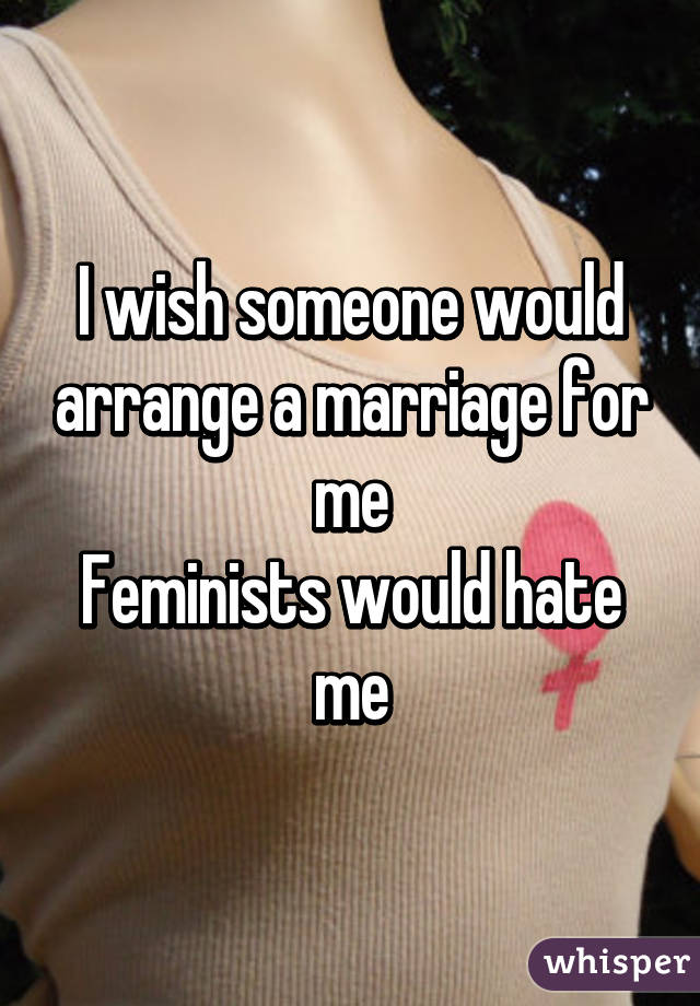 I wish someone would arrange a marriage for me
Feminists would hate me