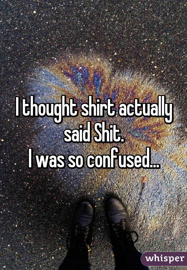 I thought shirt actually said Shit.
I was so confused...