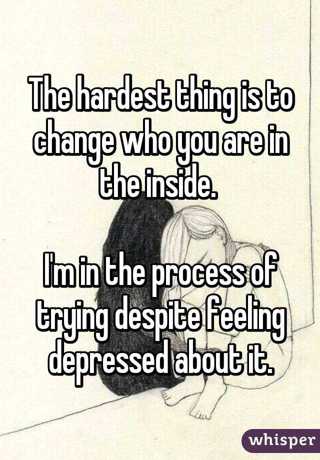 The hardest thing is to change who you are in the inside. 

I'm in the process of trying despite feeling depressed about it.