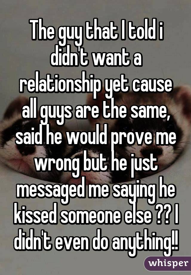 The guy that I told i didn't want a relationship yet cause all guys are the same, said he would prove me wrong but he just messaged me saying he kissed someone else 😪🔫 I didn't even do anything!!