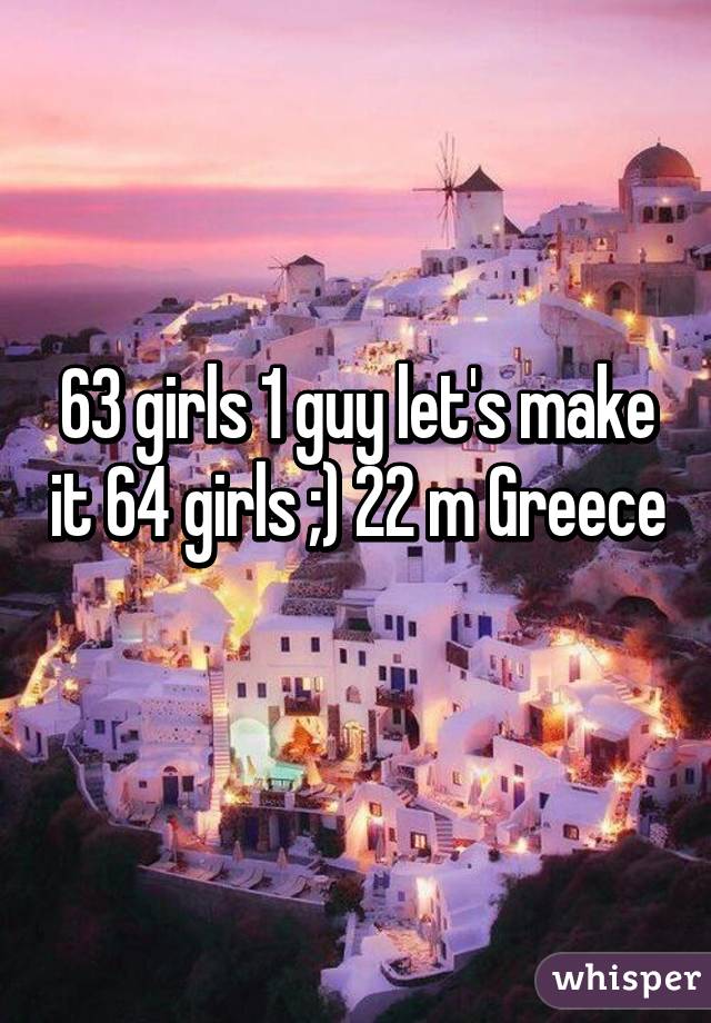 63 girls 1 guy let's make it 64 girls ;) 22 m Greece 