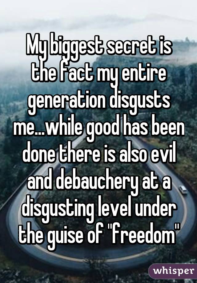 My biggest secret is the fact my entire generation disgusts me...while good has been done there is also evil and debauchery at a disgusting level under the guise of "freedom"