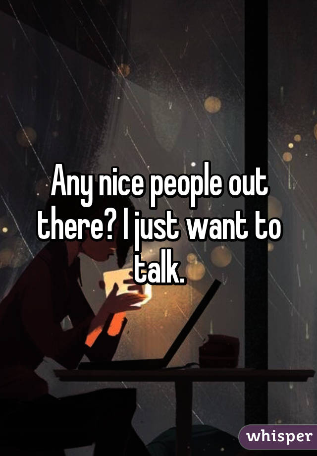 Any nice people out there? I just want to talk.