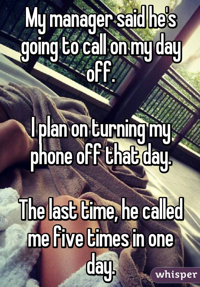 My manager said he's going to call on my day off.

I plan on turning my phone off that day.

The last time, he called me five times in one day.