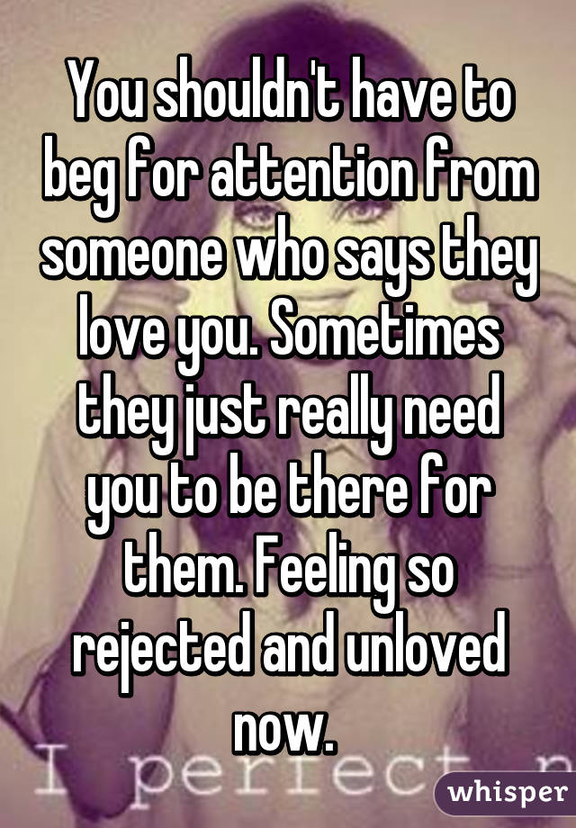 You shouldn't have to beg for attention from someone who says they love you. Sometimes they just really need you to be there for them. Feeling so rejected and unloved now. 