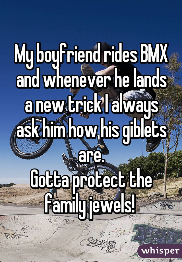 My boyfriend rides BMX and whenever he lands a new trick I always ask him how his giblets are.
Gotta protect the family jewels! 