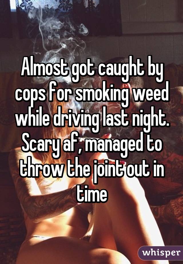 Almost got caught by cops for smoking weed while driving last night. Scary af, managed to throw the joint out in time