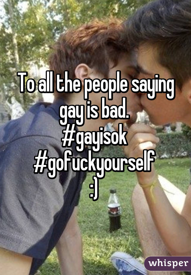 
To all the people saying gay is bad. 
#gayisok 
#gofuckyourself 
:) 
