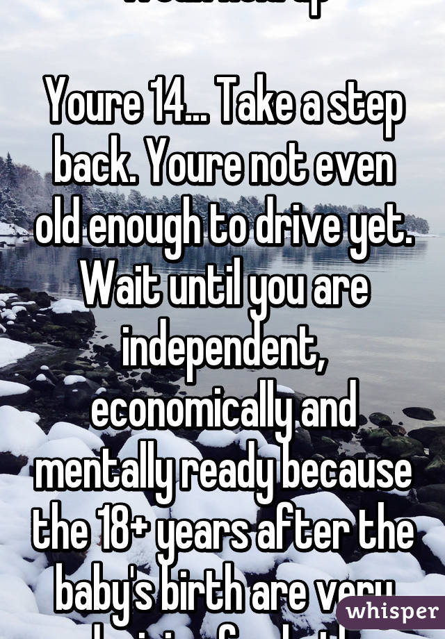 Woah hold up

Youre 14... Take a step back. Youre not even old enough to drive yet. Wait until you are independent, economically and mentally ready because the 18+ years after the baby's birth are very draining for both.