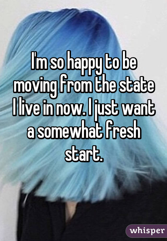 I'm so happy to be moving from the state I live in now. I just want a somewhat fresh start.
