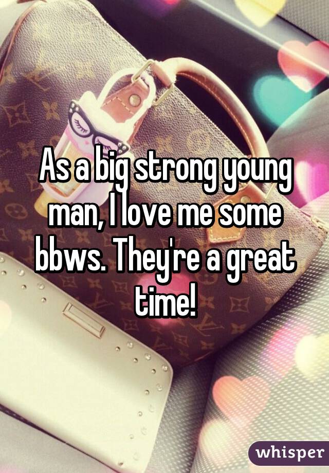 As a big strong young man, I love me some bbws. They're a great time!