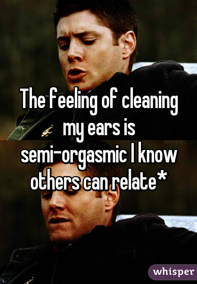 The feeling of cleaning my ears is semi-orgasmic I know others can relate*