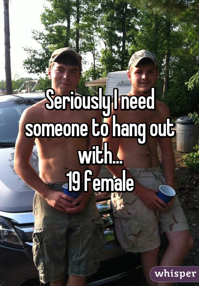 Seriously I need someone to hang out with...
19 female