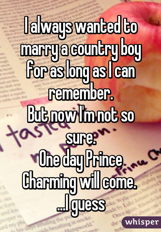 I always wanted to marry a country boy for as long as I can remember.
But now I'm not so sure.
One day Prince Charming will come. 
...I guess