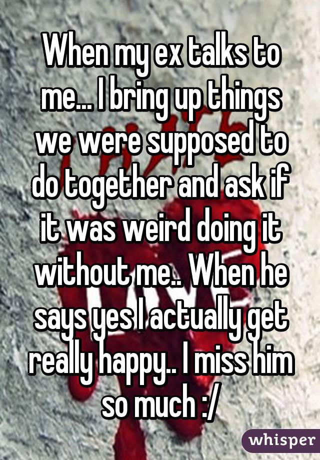 When my ex talks to me... I bring up things we were supposed to do together and ask if it was weird doing it without me.. When he says yes I actually get really happy.. I miss him so much :/